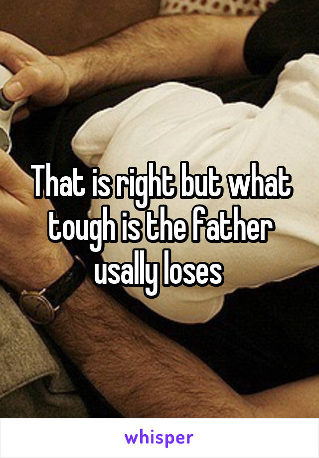 That is right but what tough is the father usally loses 