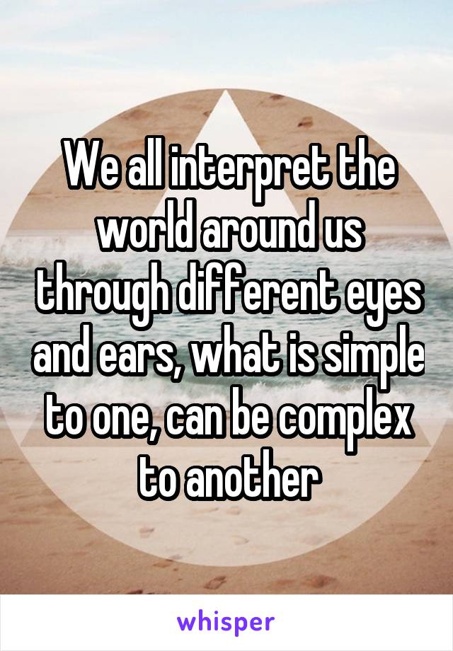 We all interpret the world around us through different eyes and ears, what is simple to one, can be complex to another