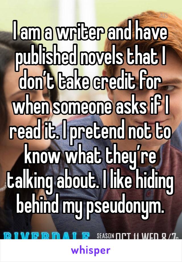 I am a writer and have published novels that I don’t take credit for when someone asks if I read it. I pretend not to know what they’re talking about. I like hiding behind my pseudonym. 
