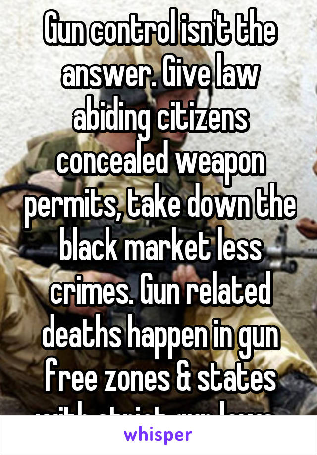 Gun control isn't the answer. Give law abiding citizens concealed weapon permits, take down the black market less crimes. Gun related deaths happen in gun free zones & states with strict gun laws. 