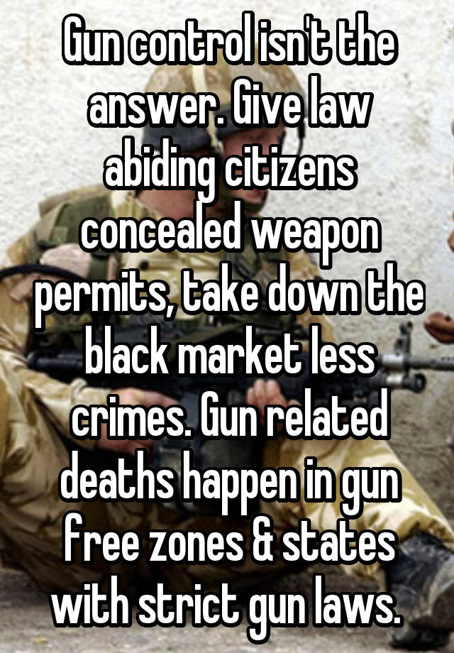 Gun control isn't the answer. Give law abiding citizens concealed weapon permits, take down the black market less crimes. Gun related deaths happen in gun free zones & states with strict gun laws. 