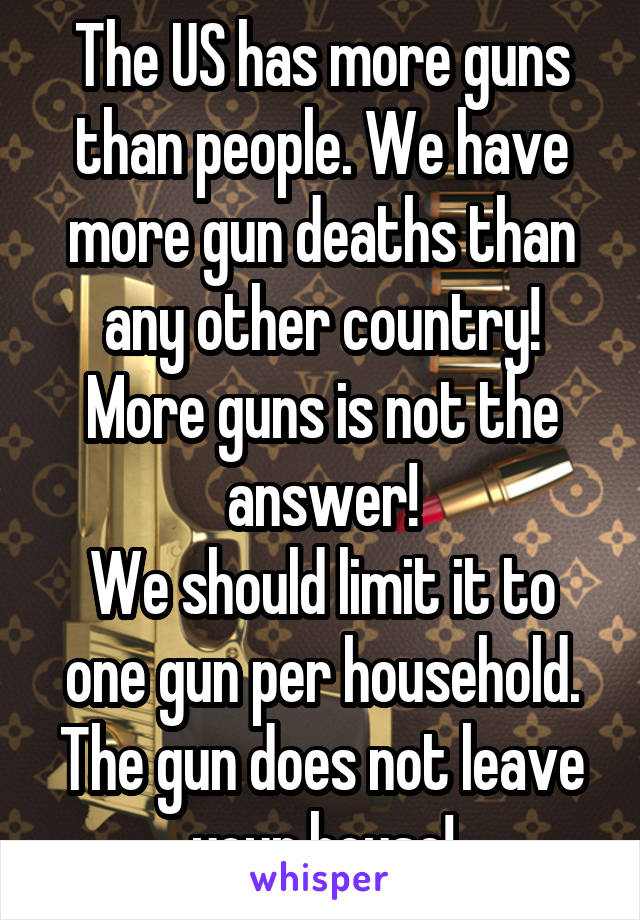 The US has more guns than people. We have more gun deaths than any other country! More guns is not the answer!
We should limit it to one gun per household. The gun does not leave your house!