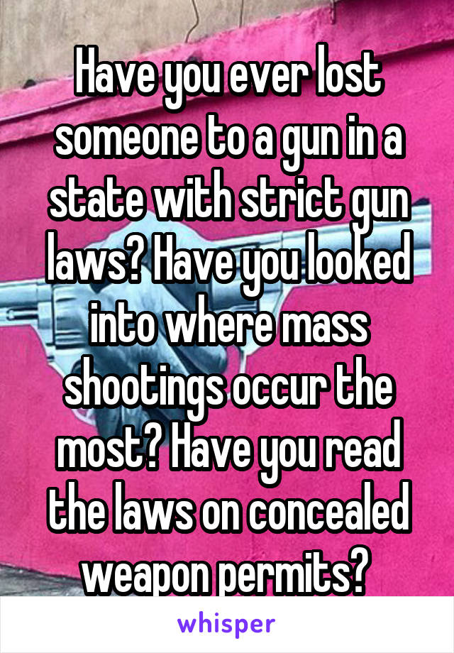 Have you ever lost someone to a gun in a state with strict gun laws? Have you looked into where mass shootings occur the most? Have you read the laws on concealed weapon permits? 