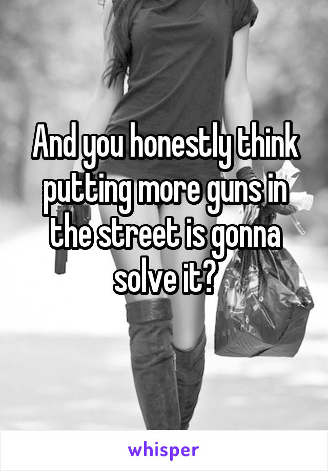 And you honestly think putting more guns in the street is gonna solve it?
