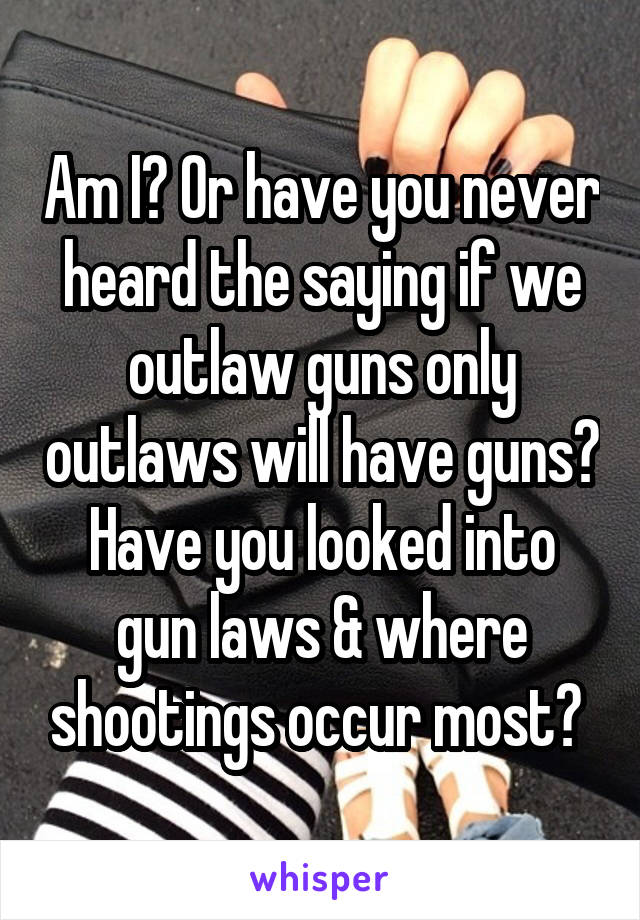 Am I? Or have you never heard the saying if we outlaw guns only outlaws will have guns? Have you looked into gun laws & where shootings occur most? 