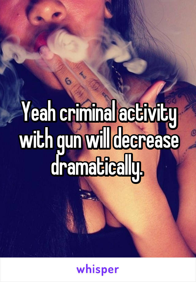 Yeah criminal activity with gun will decrease dramatically. 