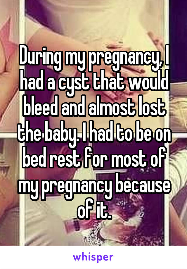 During my pregnancy, I had a cyst that would bleed and almost lost the baby. I had to be on bed rest for most of my pregnancy because of it.