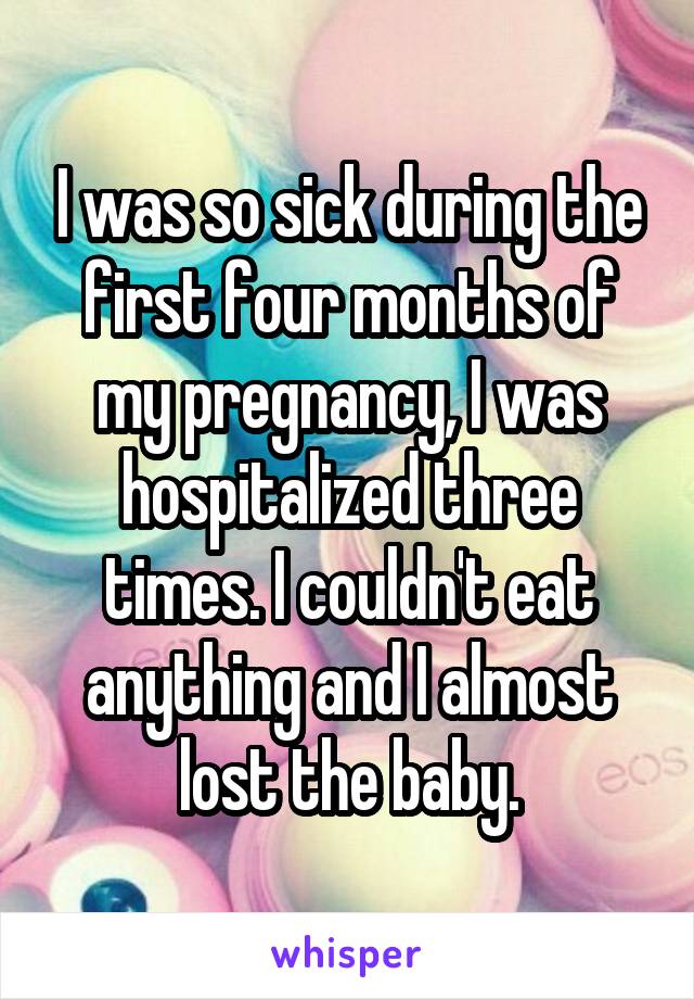 I was so sick during the first four months of my pregnancy, I was hospitalized three times. I couldn't eat anything and I almost lost the baby.
