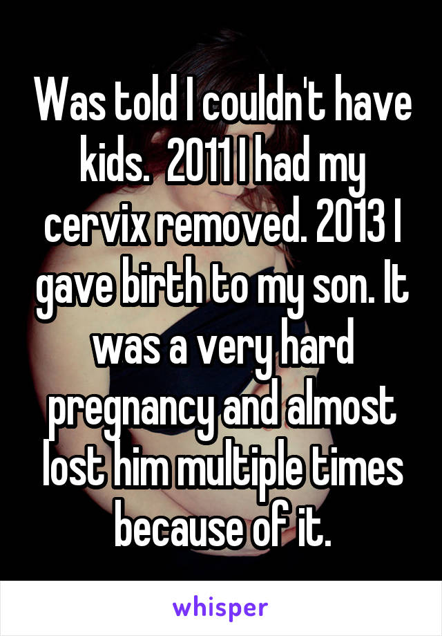 Was told I couldn't have kids.  2011 I had my cervix removed. 2013 I gave birth to my son. It was a very hard pregnancy and almost lost him multiple times because of it.