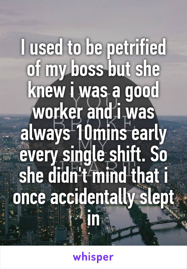 I used to be petrified of my boss but she knew i was a good worker and i was always 10mins early every single shift. So she didn't mind that i once accidentally slept in