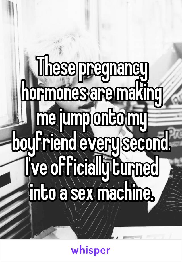 These pregnancy hormones are making me jump onto my boyfriend every second. I've officially turned into a sex machine.