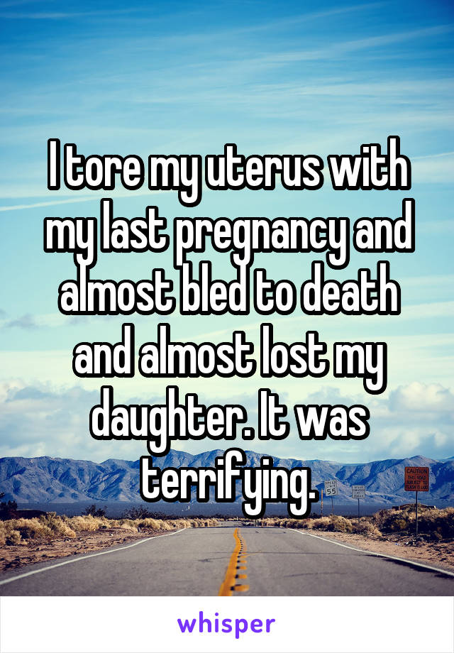 I tore my uterus with my last pregnancy and almost bled to death and almost lost my daughter. It was terrifying.