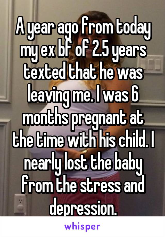 A year ago from today my ex bf of 2.5 years texted that he was leaving me. I was 6 months pregnant at the time with his child. I nearly lost the baby from the stress and depression.
