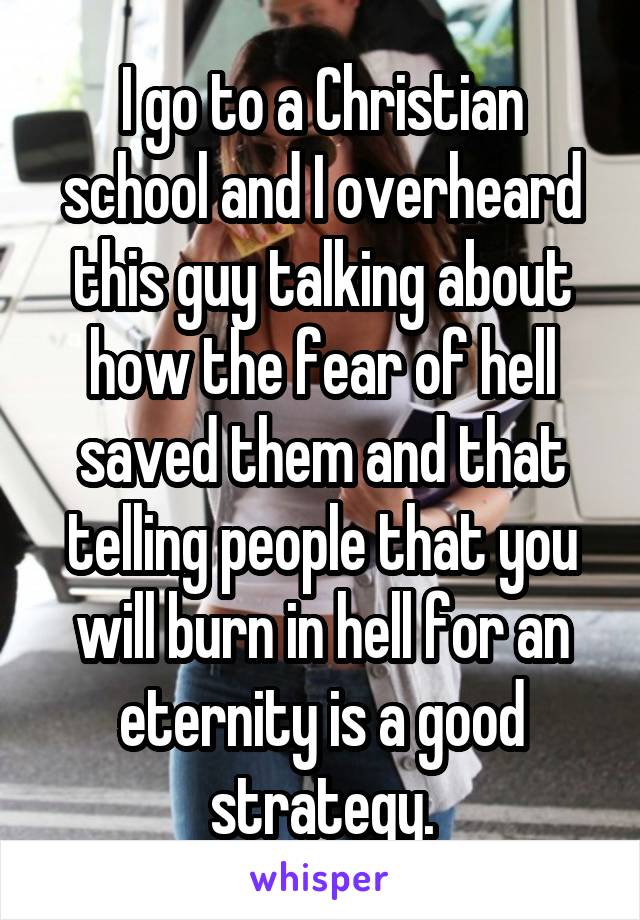 I go to a Christian school and I overheard this guy talking about how the fear of hell saved them and that telling people that you will burn in hell for an eternity is a good strategy.