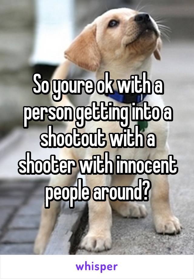 So youre ok with a person getting into a shootout with a shooter with innocent people around?