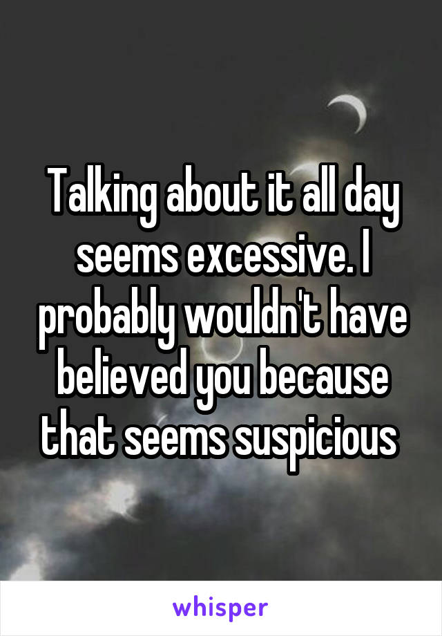 Talking about it all day seems excessive. I probably wouldn't have believed you because that seems suspicious 