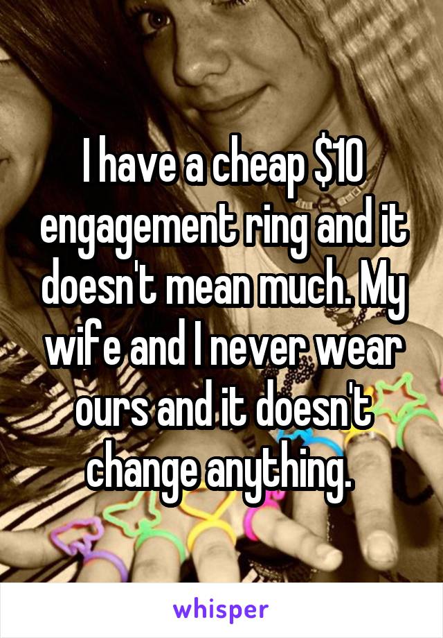 I have a cheap $10 engagement ring and it doesn't mean much. My wife and I never wear ours and it doesn't change anything. 