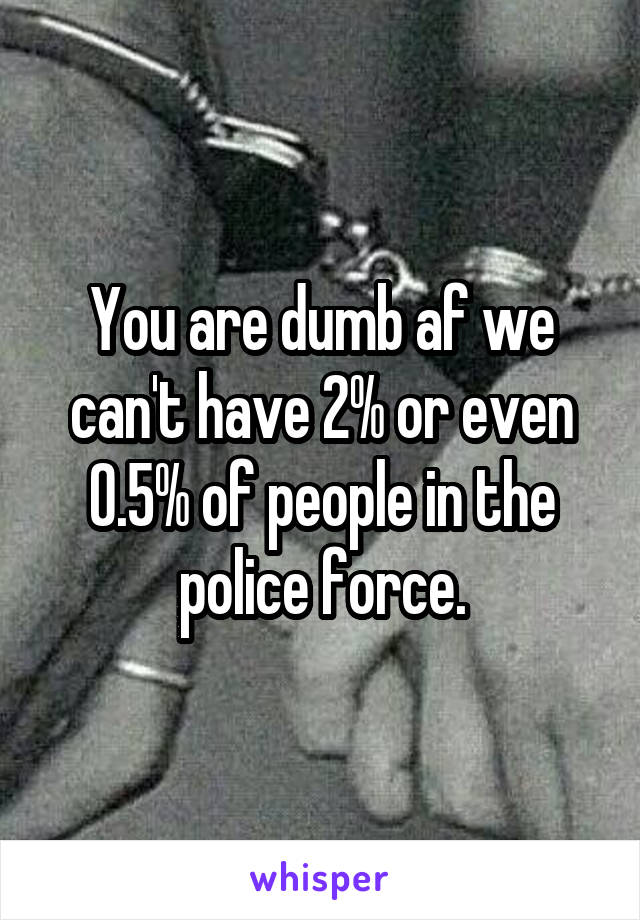 You are dumb af we can't have 2% or even 0.5% of people in the police force.