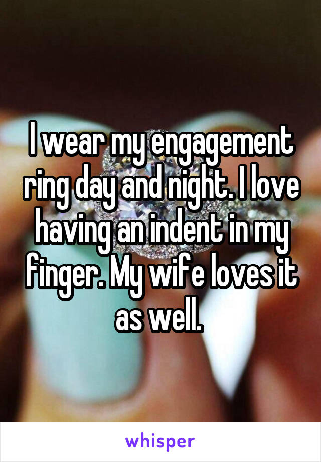 I wear my engagement ring day and night. I love having an indent in my finger. My wife loves it as well. 