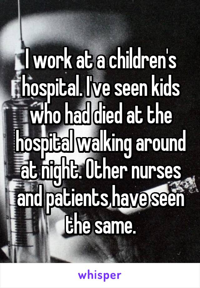 I work at a children's hospital. I've seen kids who had died at the hospital walking around at night. Other nurses and patients have seen the same.