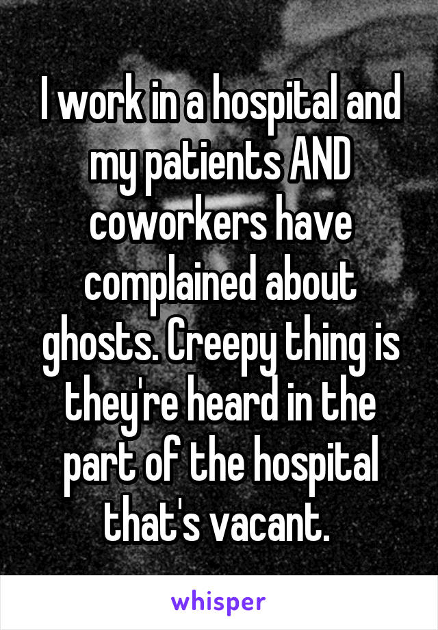 I work in a hospital and my patients AND coworkers have complained about ghosts. Creepy thing is they're heard in the part of the hospital that's vacant. 