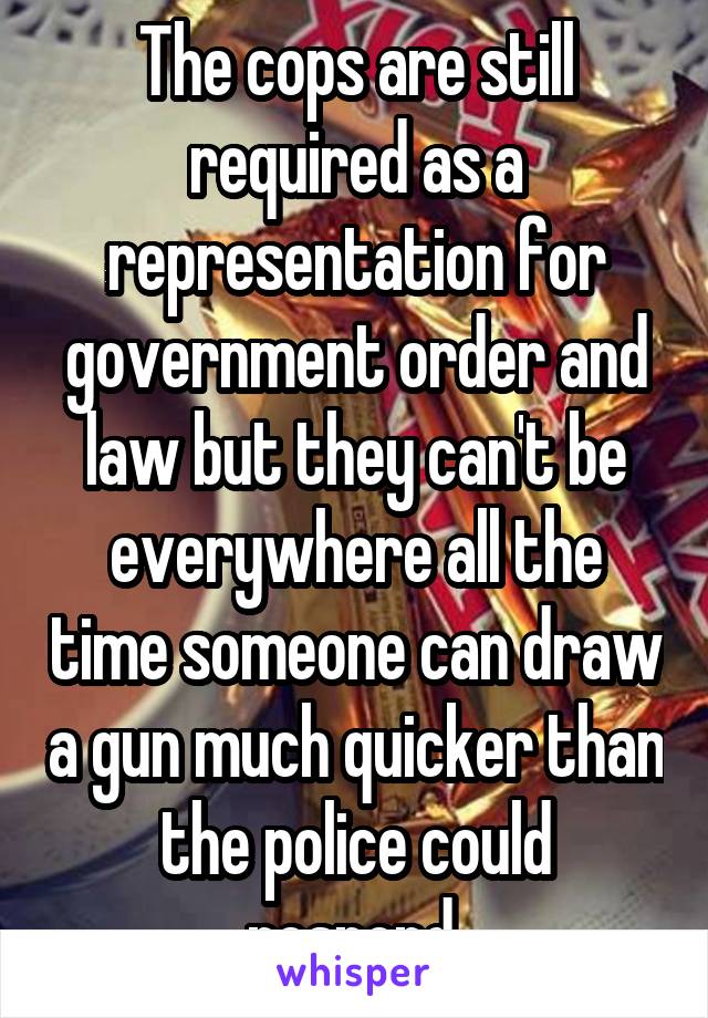 The cops are still required as a representation for government order and law but they can't be everywhere all the time someone can draw a gun much quicker than the police could respond.