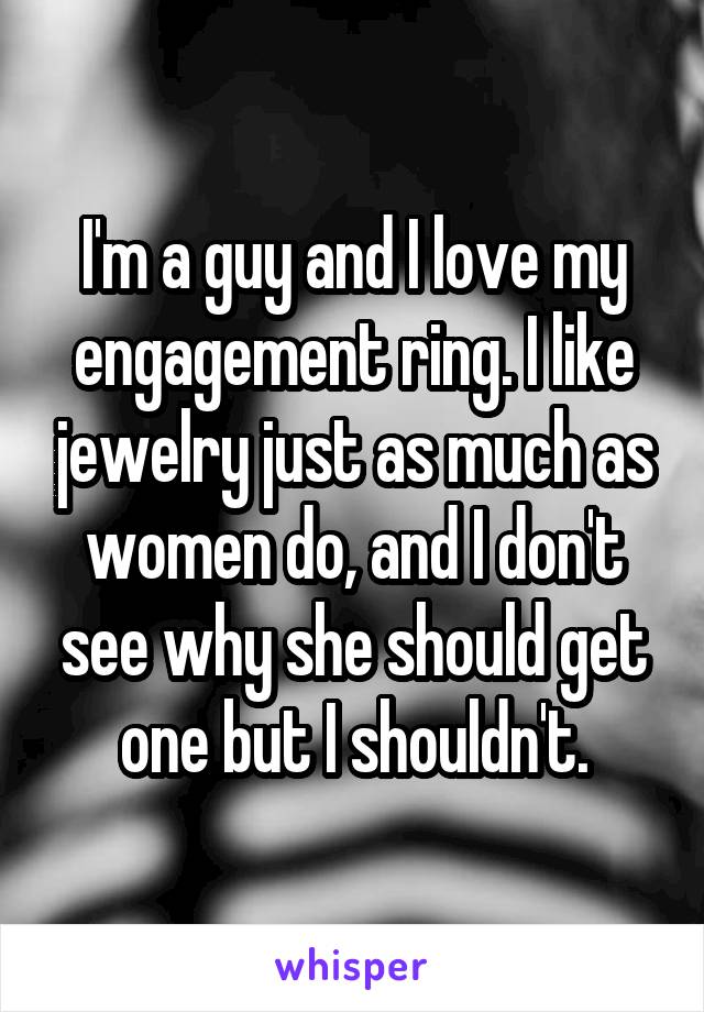 I'm a guy and I love my engagement ring. I like jewelry just as much as women do, and I don't see why she should get one but I shouldn't.