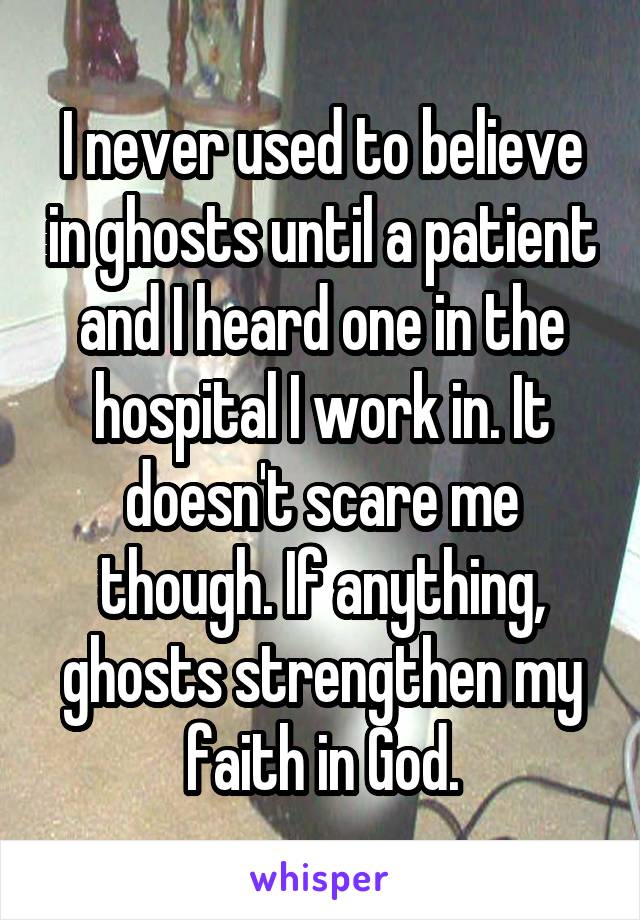 I never used to believe in ghosts until a patient and I heard one in the hospital I work in. It doesn't scare me though. If anything, ghosts strengthen my faith in God.