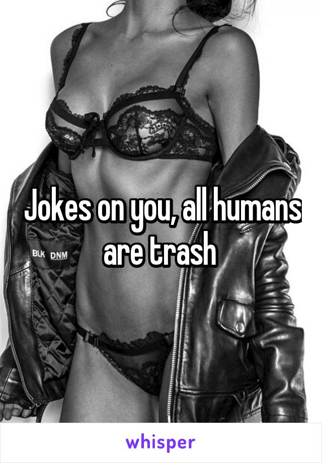 Jokes on you, all humans are trash 