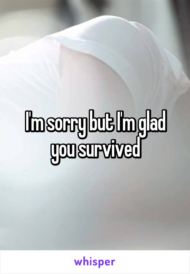 I'm sorry but I'm glad you survived