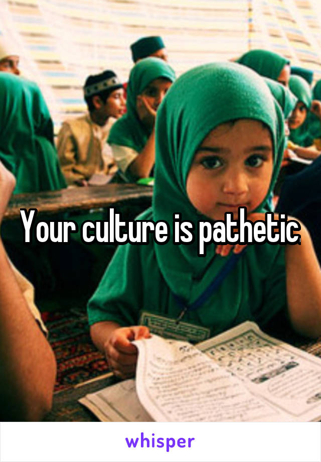 Your culture is pathetic.