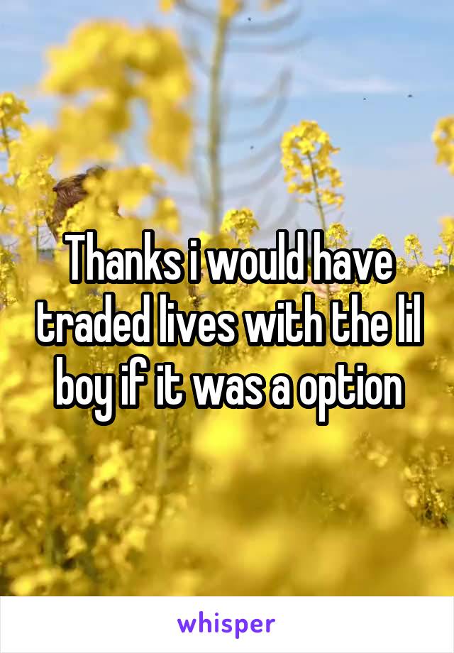 Thanks i would have traded lives with the lil boy if it was a option