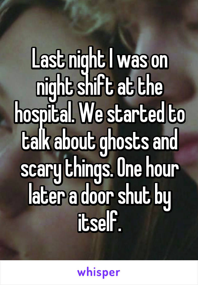 Last night I was on night shift at the hospital. We started to talk about ghosts and scary things. One hour later a door shut by itself.