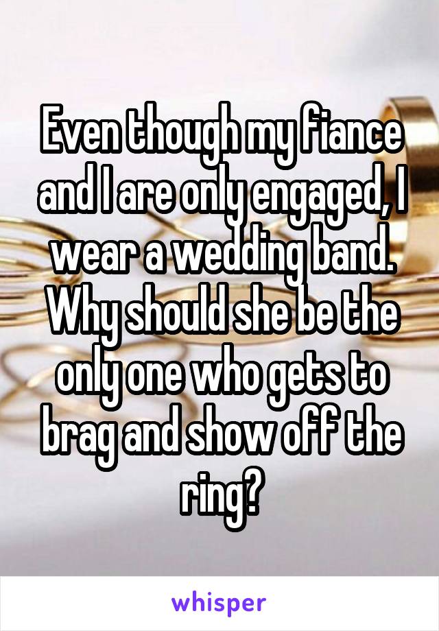 Even though my fiance and I are only engaged, I wear a wedding band. Why should she be the only one who gets to brag and show off the ring?