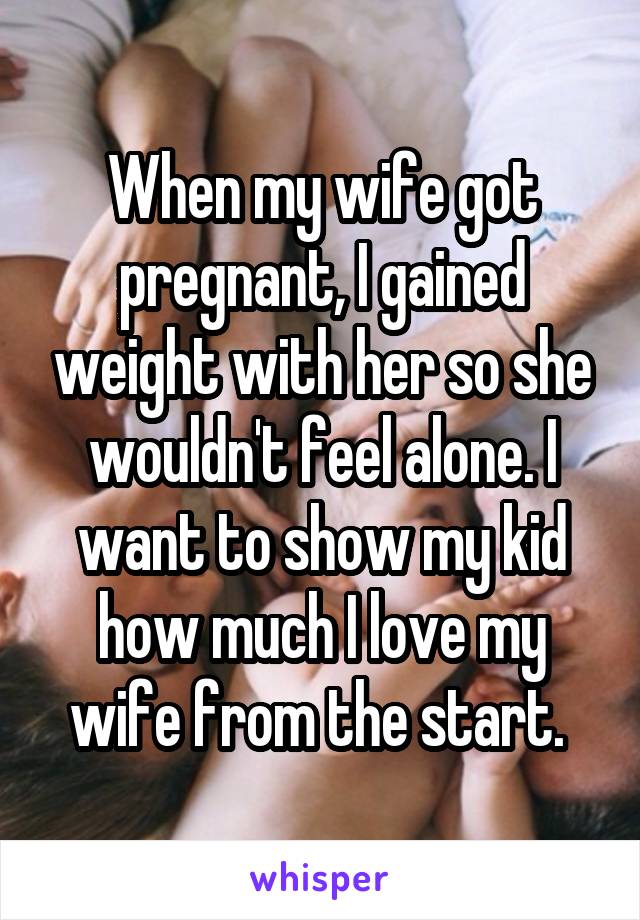 When my wife got pregnant, I gained weight with her so she wouldn't feel alone. I want to show my kid how much I love my wife from the start. 