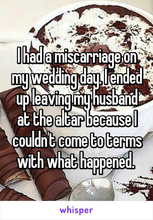 I had a miscarriage on my wedding day. I ended up leaving my husband at the altar because I couldn't come to terms with what happened. 