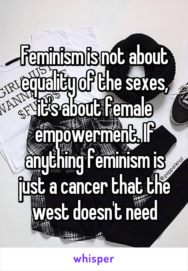 Feminism is not about equality of the sexes, it's about female empowerment. If anything feminism is just a cancer that the west doesn't need
