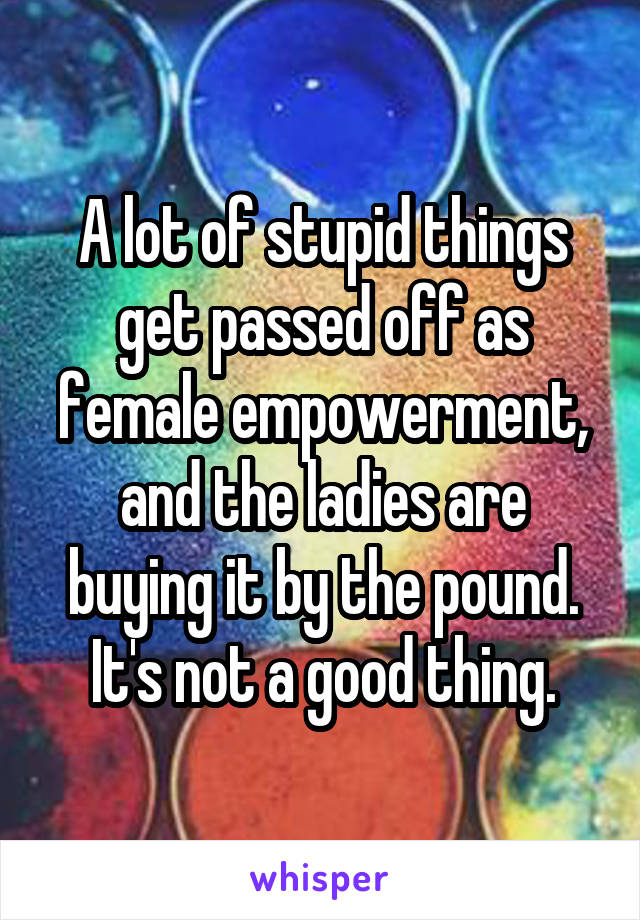 A lot of stupid things get passed off as female empowerment, and the ladies are buying it by the pound. It's not a good thing.