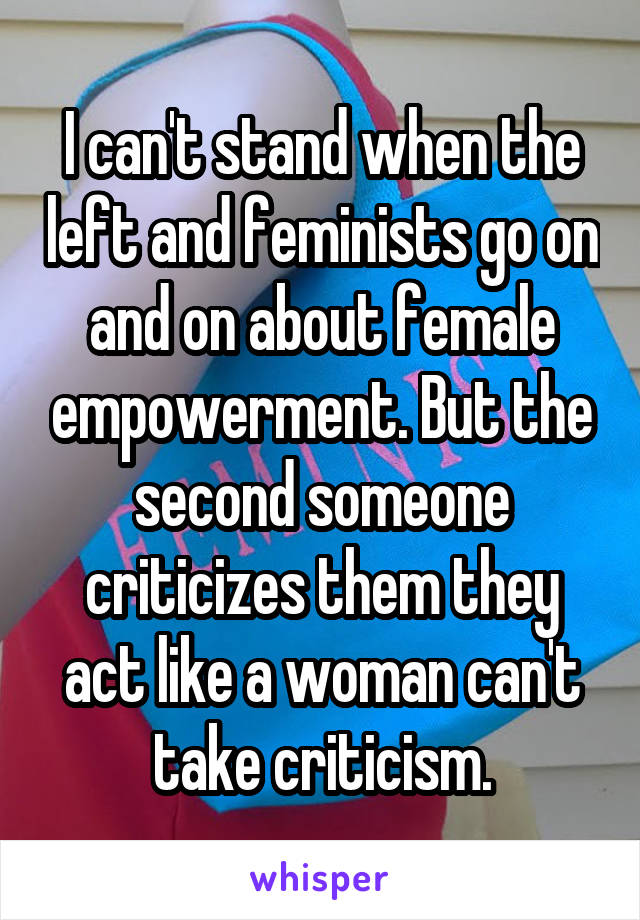 I can't stand when the left and feminists go on and on about female empowerment. But the second someone criticizes them they act like a woman can't take criticism.
