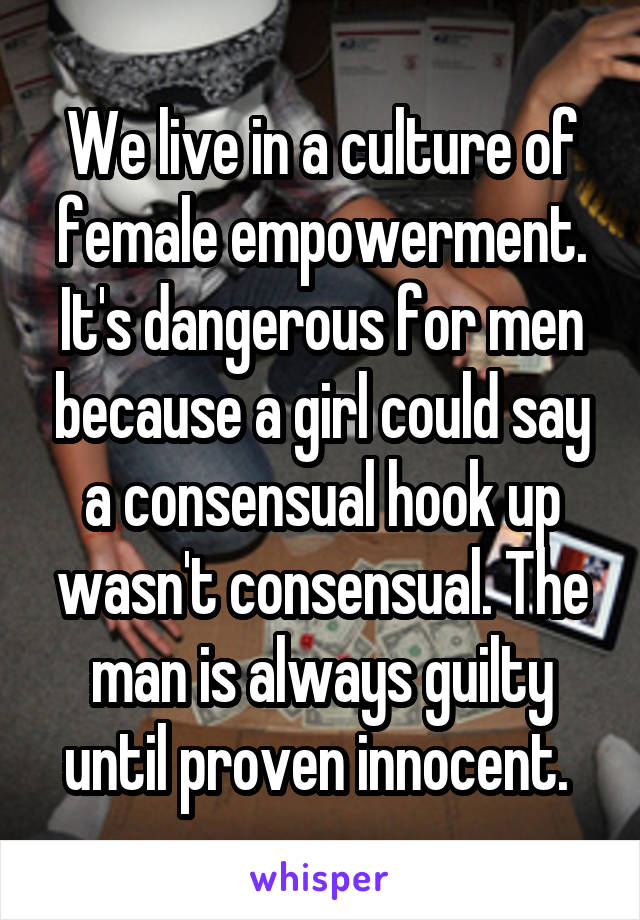 We live in a culture of female empowerment. It's dangerous for men because a girl could say a consensual hook up wasn't consensual. The man is always guilty until proven innocent. 