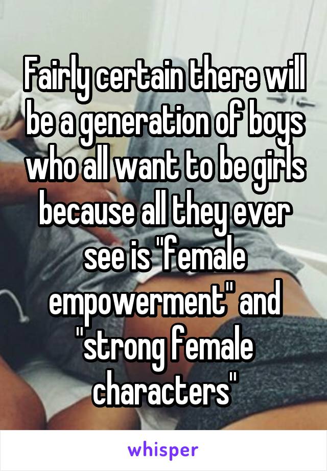 Fairly certain there will be a generation of boys who all want to be girls because all they ever see is "female empowerment" and "strong female characters"