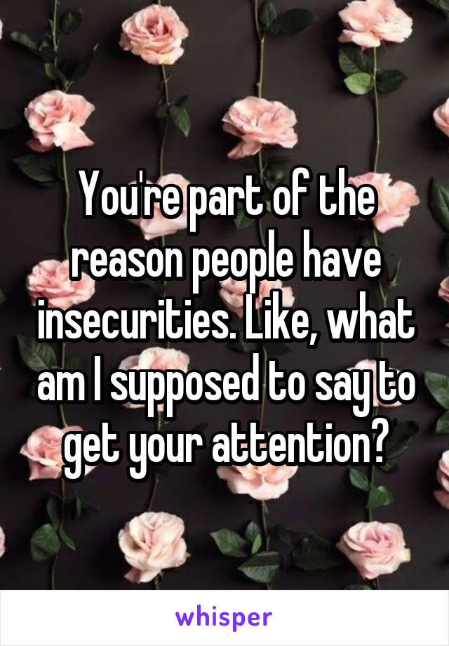 You're part of the reason people have insecurities. Like, what am I supposed to say to get your attention?