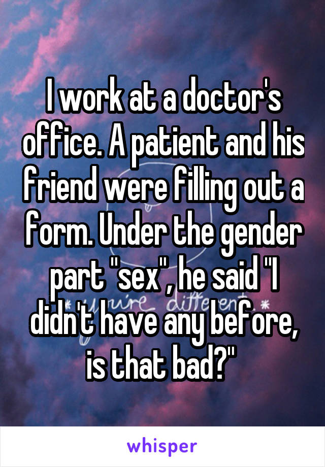 I work at a doctor's office. A patient and his friend were filling out a form. Under the gender part "sex", he said "I didn't have any before, is that bad?" 
