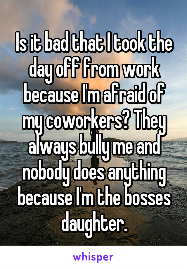 Is it bad that I took the day off from work because I'm afraid of my coworkers? They always bully me and nobody does anything because I'm the bosses daughter.