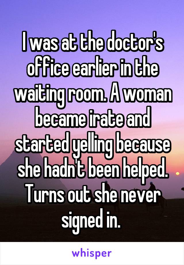 I was at the doctor's office earlier in the waiting room. A woman became irate and started yelling because she hadn't been helped. Turns out she never signed in. 