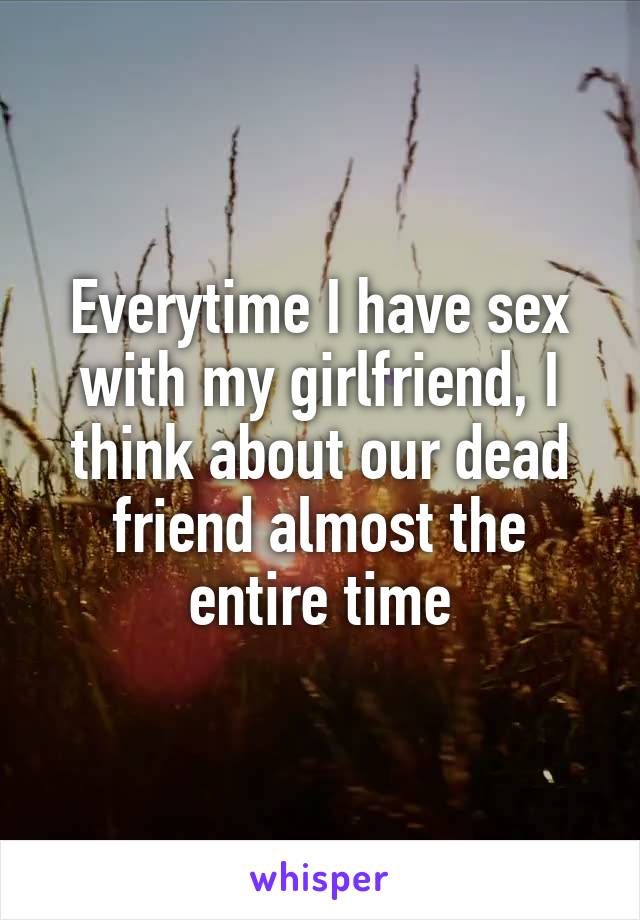 Everytime I have sex with my girlfriend, I think about our dead friend almost the entire time