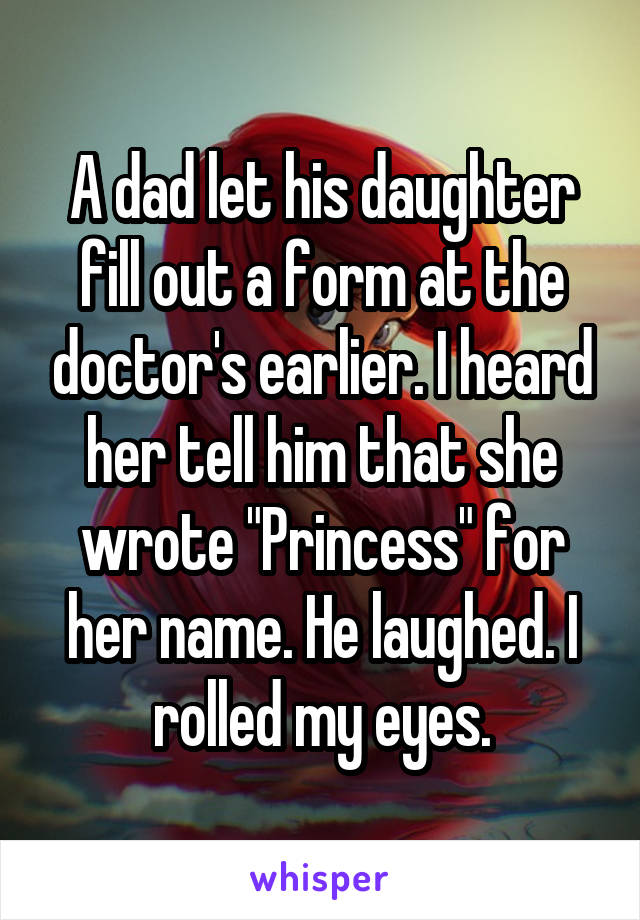 A dad let his daughter fill out a form at the doctor's earlier. I heard her tell him that she wrote "Princess" for her name. He laughed. I rolled my eyes.
