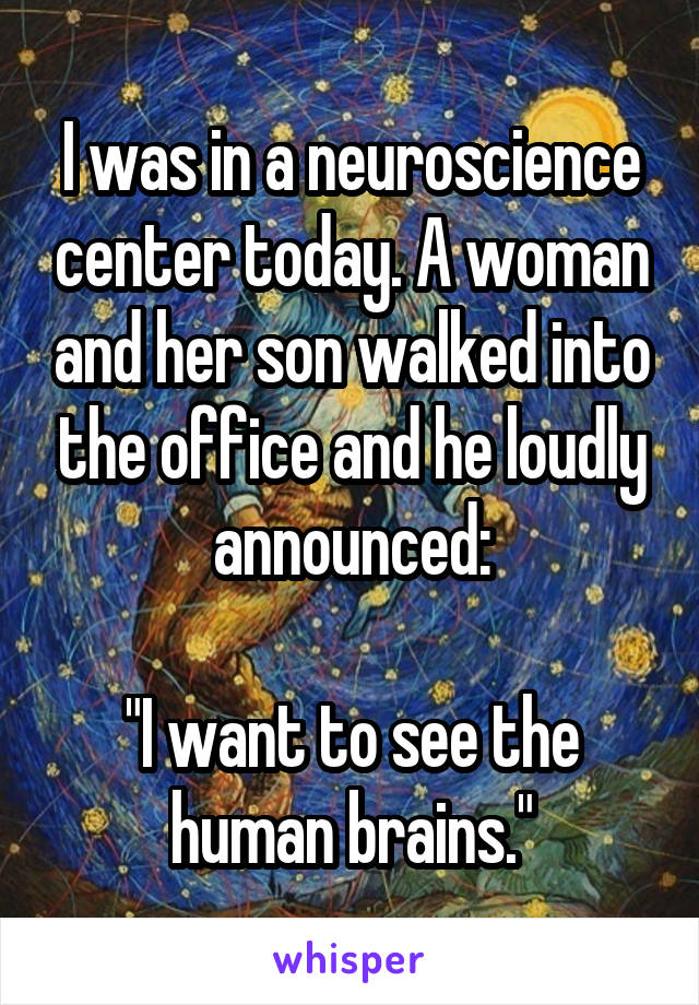 I was in a neuroscience center today. A woman and her son walked into the office and he loudly announced:

"I want to see the human brains."