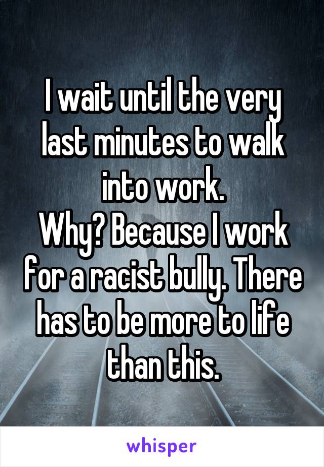 I wait until the very last minutes to walk into work.
Why? Because I work for a racist bully. There has to be more to life than this.