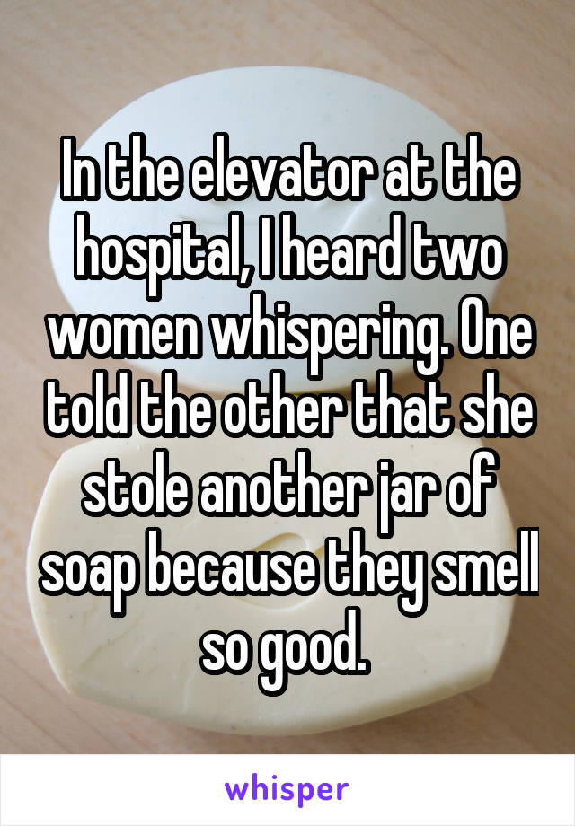 In the elevator at the hospital, I heard two women whispering. One told the other that she stole another jar of soap because they smell so good. 